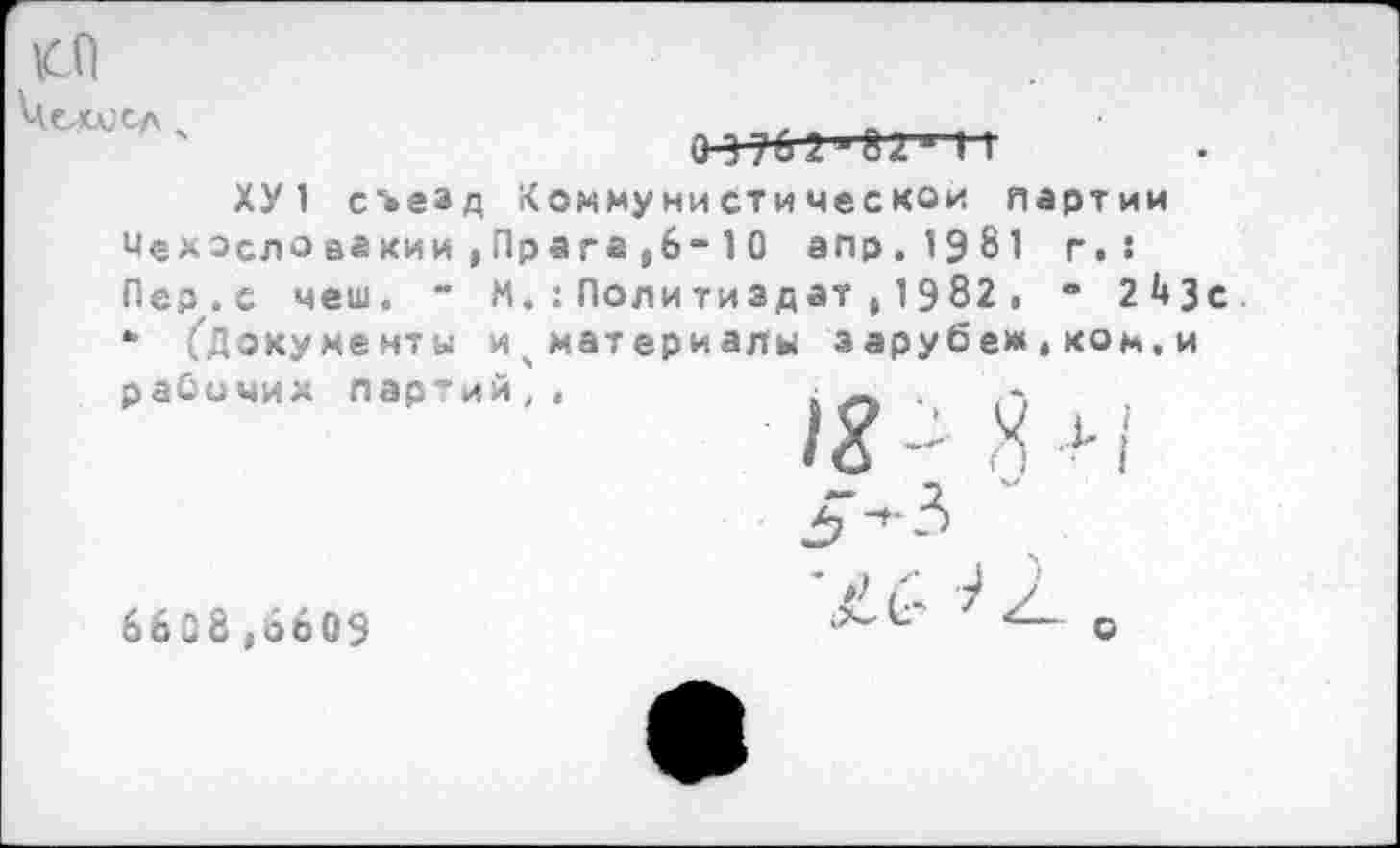 ﻿СО Чоис сл х
о-47бг-Да ■ 11
ХУ 1 съезд Коммунистической партии Чехосдовакии,Пр а га,6-10 апр.1981 г.: Пер.с чеш. “ М.:Политиздат,1982. ’ 2^3 *• ^Документы ичматериалы э арубеж » ком, и рабочих партий,.	. — .
6608 ,6609
’»)
о